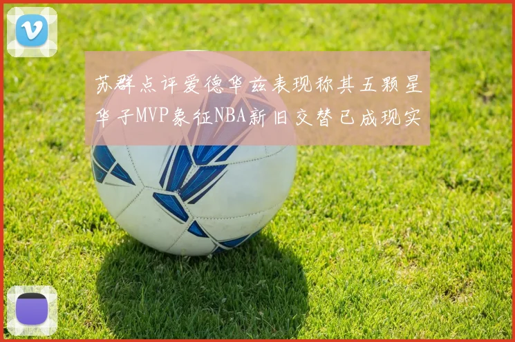 苏群点评爱德华兹表现称其五颗星华子MVP象征NBA新旧交替已成现实