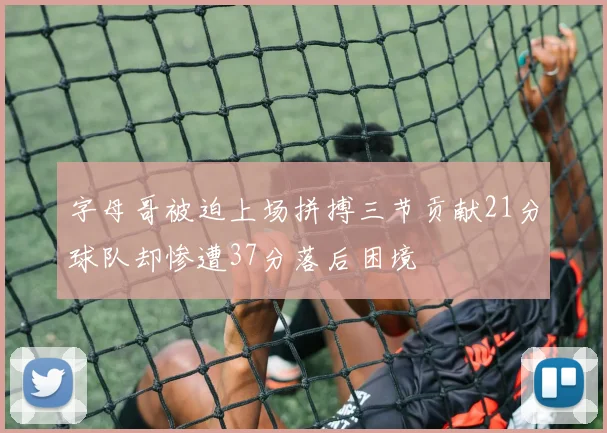 字母哥被迫上场拼搏三节贡献21分球队却惨遭37分落后困境