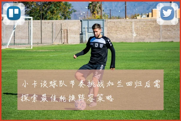小卡谈球队节奏挑战加兰回归后需探索最佳轮换阵容策略