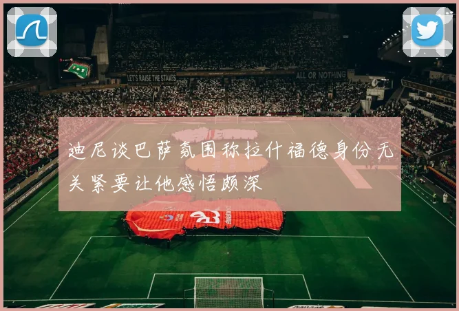 迪尼谈巴萨氛围称拉什福德身份无关紧要让他感悟颇深