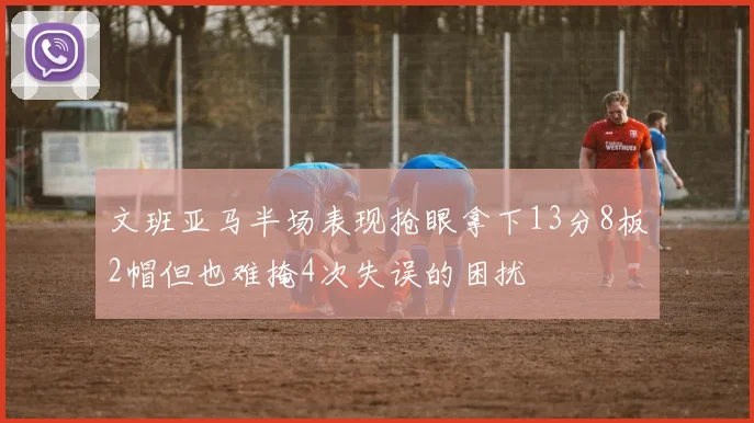 文班亚马半场表现抢眼拿下13分8板2帽但也难掩4次失误的困扰
