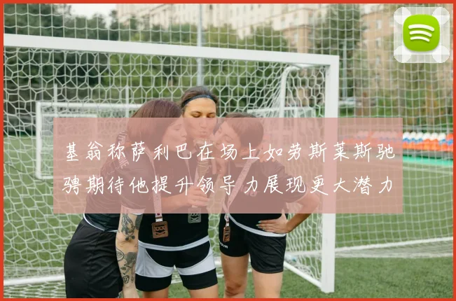 基翁称萨利巴在场上如劳斯莱斯驰骋期待他提升领导力展现更大潜力