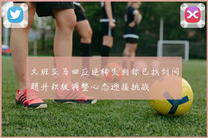 文班亚马回应逆转失利称已找到问题并积极调整心态迎接挑战