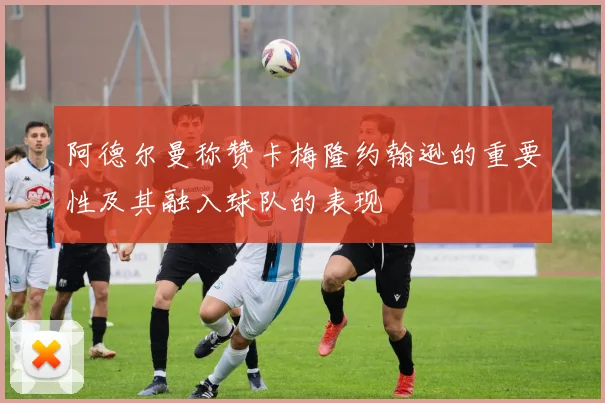 阿德尔曼称赞卡梅隆约翰逊的重要性及其融入球队的表现