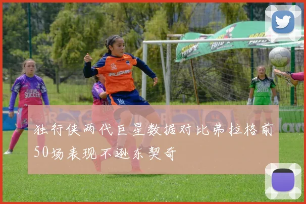 独行侠两代巨星数据对比弗拉格前50场表现不逊东契奇