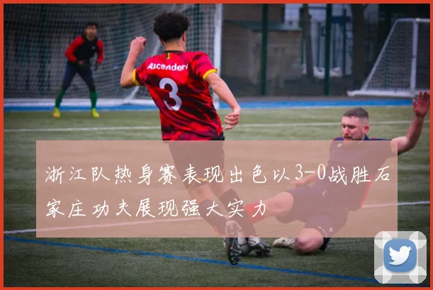 浙江队热身赛表现出色以3-0战胜石家庄功夫展现强大实力