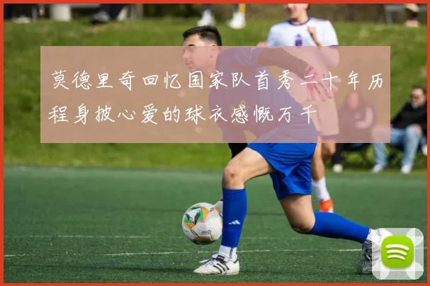 莫德里奇回忆国家队首秀二十年历程身披心爱的球衣感慨万千