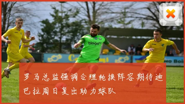 罗马总监强调合理轮换阵容期待迪巴拉周日复出助力球队