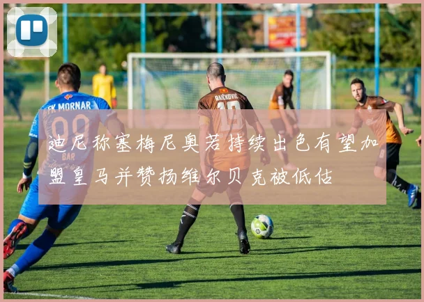 迪尼称塞梅尼奥若持续出色有望加盟皇马并赞扬维尔贝克被低估