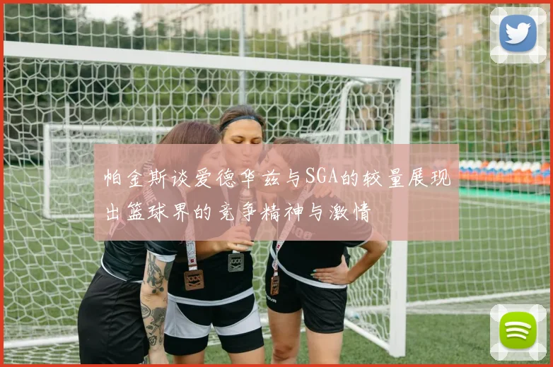 帕金斯谈爱德华兹与SGA的较量展现出篮球界的竞争精神与激情