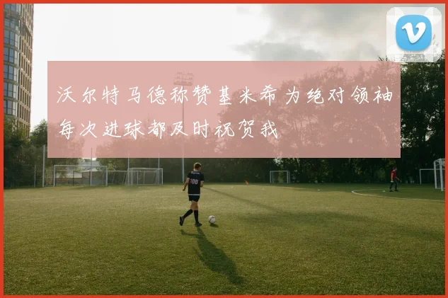 沃尔特马德称赞基米希为绝对领袖每次进球都及时祝贺我