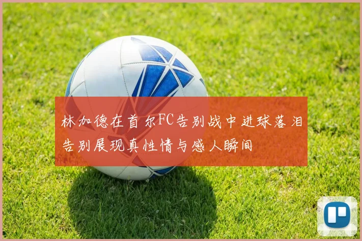 林加德在首尔FC告别战中进球落泪告别展现真性情与感人瞬间