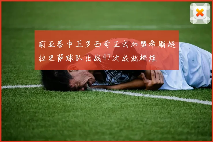 前亚泰中卫罗西奇正式加盟希腊超拉里萨球队出战47次成就辉煌