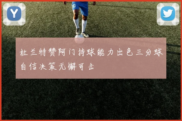 杜兰特赞阿门持球能力出色三分球自信决策无懈可击