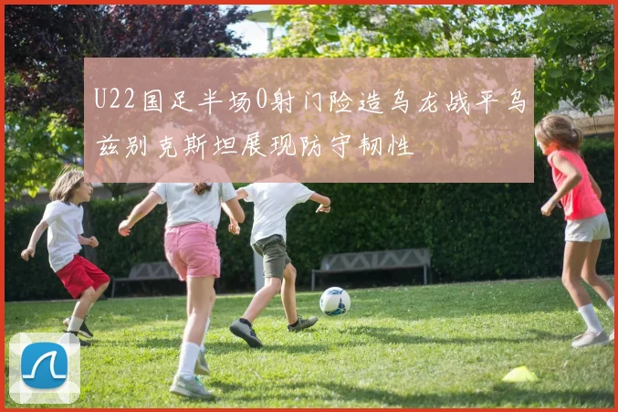 U22国足半场0射门险造乌龙战平乌兹别克斯坦展现防守韧性