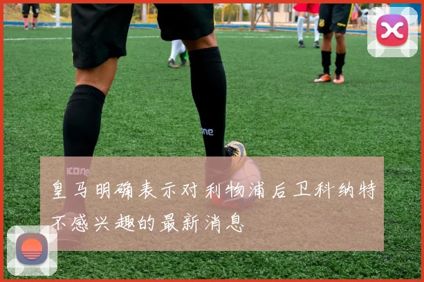 皇马明确表示对利物浦后卫科纳特不感兴趣的最新消息