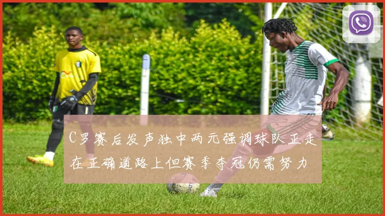 C罗赛后发声独中两元强调球队正走在正确道路上但赛季夺冠仍需努力