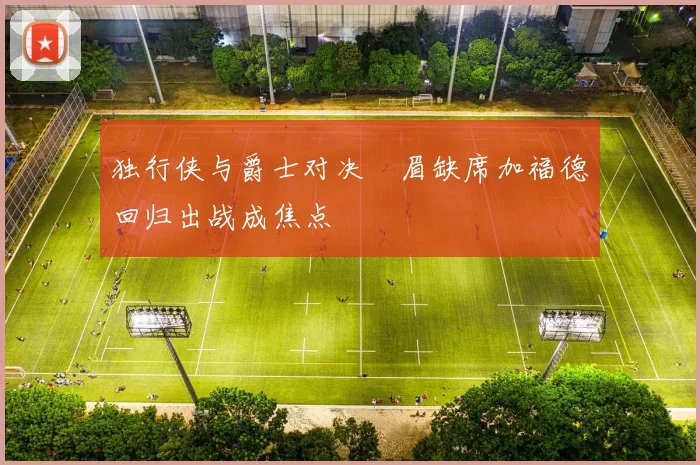 独行侠与爵士对决濃眉缺席加福德回归出战成焦点