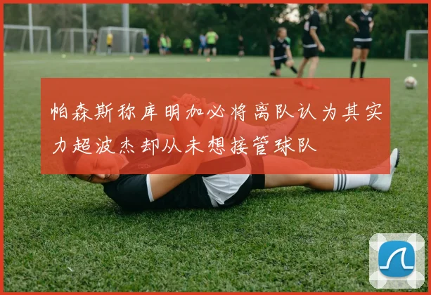 帕森斯称库明加必将离队认为其实力超波杰却从未想接管球队