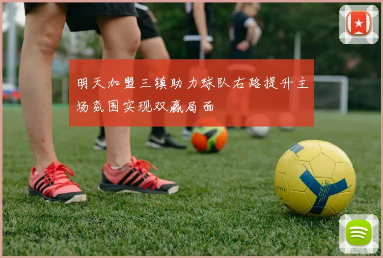 明天加盟三镇助力球队右路提升主场氛围实现双赢局面