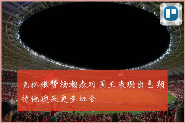 克林根赞杨瀚森对国王表现出色期待他迎来更多机会