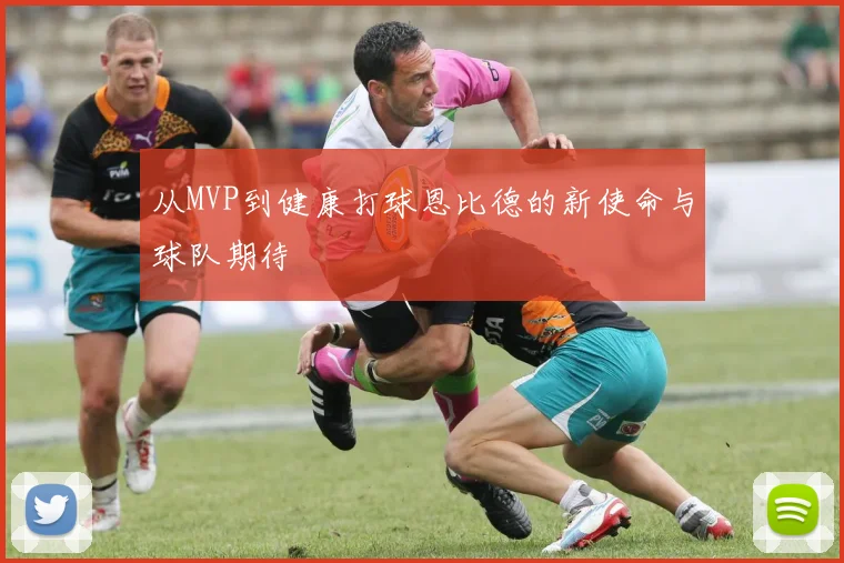 从MVP到健康打球恩比德的新使命与球队期待