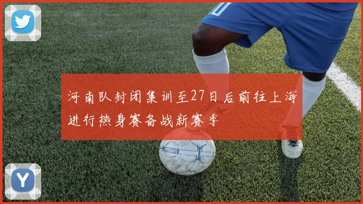 河南队封闭集训至27日后前往上海进行热身赛备战新赛季