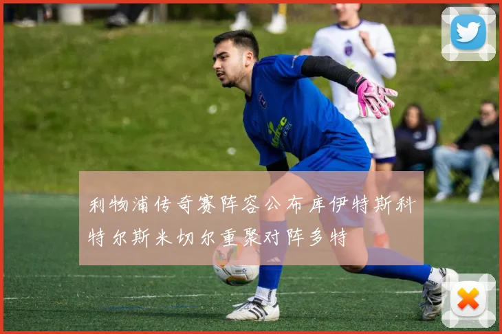利物浦传奇赛阵容公布库伊特斯科特尔斯米切尔重聚对阵多特