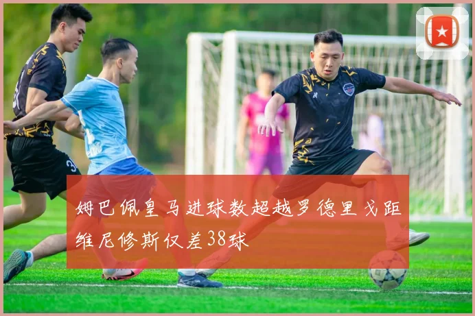 姆巴佩皇马进球数超越罗德里戈距维尼修斯仅差38球