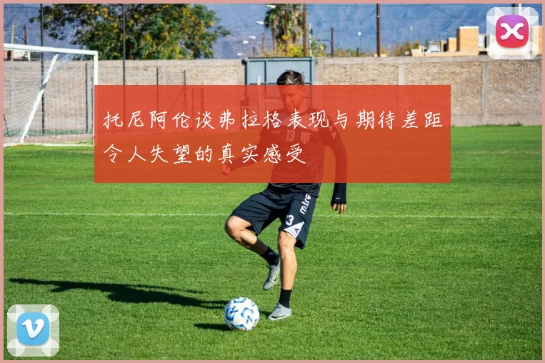 托尼阿伦谈弗拉格表现与期待差距令人失望的真实感受