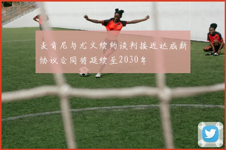 麦肯尼与尤文续约谈判接近达成新协议合同将延续至2030年