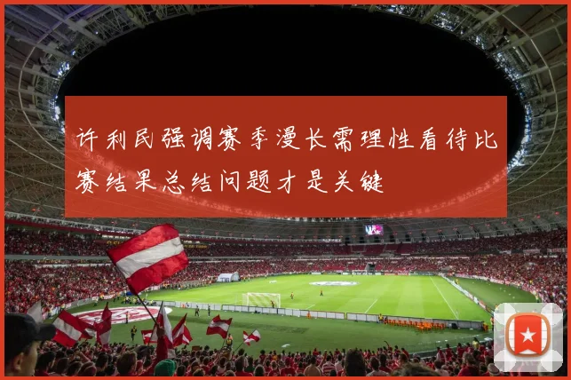 许利民强调赛季漫长需理性看待比赛结果总结问题才是关键